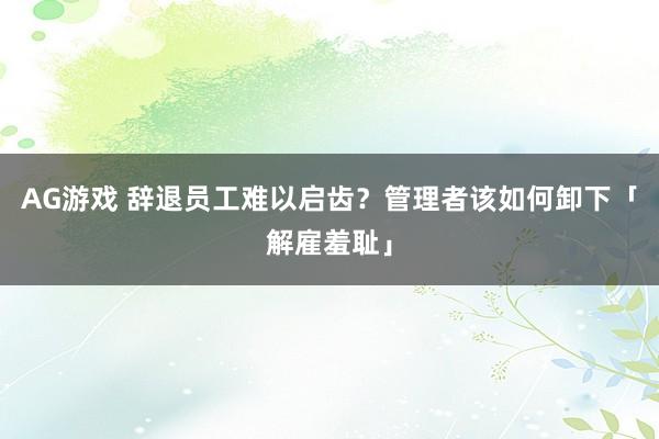 AG游戏 辞退员工难以启齿？管理者该如何卸下「解雇羞耻」