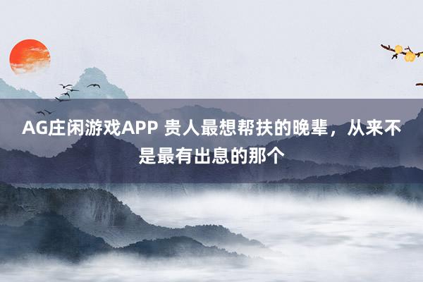 AG庄闲游戏APP 贵人最想帮扶的晚辈，从来不是最有出息的那个