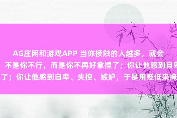 AG庄闲和游戏APP 当你接触的人越多，就会发现：对方越是贬损你，不是你不行，而是你不再好拿捏了；你让他感到自卑、失控、嫉妒，于是用贬低来掩饰恐惧