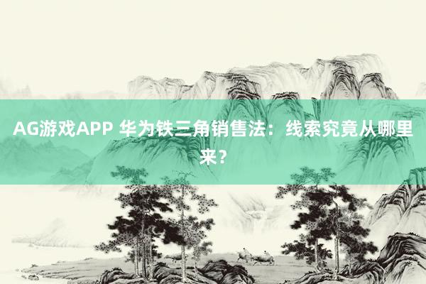 AG游戏APP 华为铁三角销售法：线索究竟从哪里来？