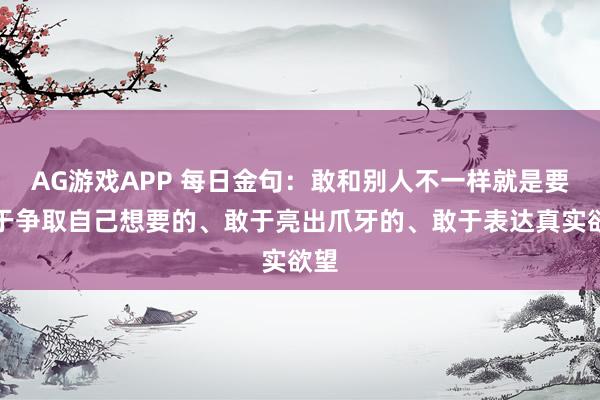 AG游戏APP 每日金句:敢和别人不一样就是要敢于争取自己想要的、敢于亮出爪牙的、敢于表达真实欲望