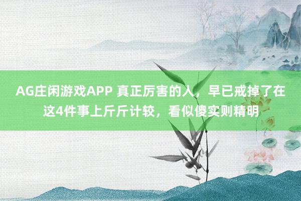 AG庄闲游戏APP 真正厉害的人,早已戒掉了在这4件事上斤斤计较,看似傻实则精明