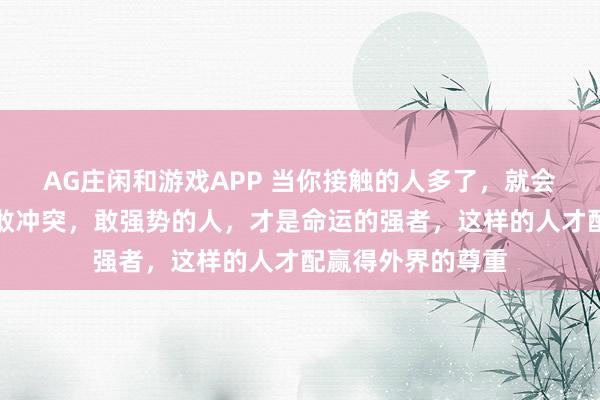 AG庄闲和游戏APP 当你接触的人多了,就会发现:敢吵架,敢冲突,敢强势的人,才是命运的强者,这样的人才配赢得外界的尊重