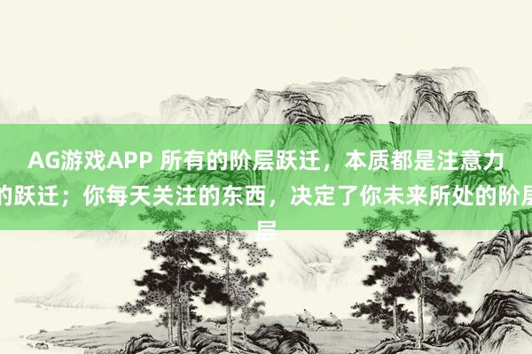 AG游戏APP 所有的阶层跃迁，本质都是注意力的跃迁；你每天关注的东西，决定了你未来所处的阶层