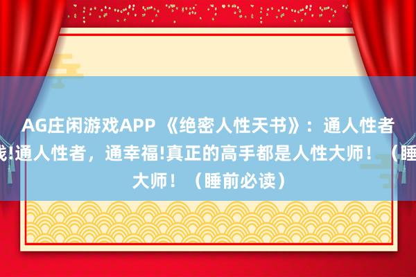 AG庄闲游戏APP 《绝密人性天书》：通人性者，通金钱!通人性者，通幸福!真正的高手都是人性大师！（睡前必读）
