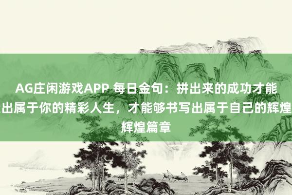 AG庄闲游戏APP 每日金句：拼出来的成功才能创造出属于你的精彩人生，才能够书写出属于自己的辉煌篇章