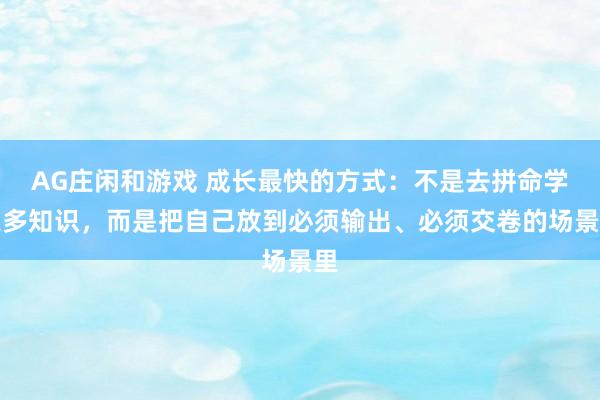 AG庄闲和游戏 成长最快的方式：不是去拼命学更多知识，而是把自己放到必须输出、必须交卷的场景里