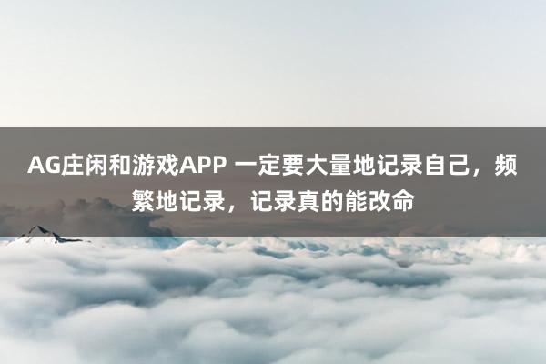 AG庄闲和游戏APP 一定要大量地记录自己，频繁地记录，记录真的能改命