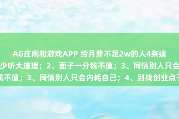 AG庄闲和游戏APP 给月薪不足2w的人4条建议：1、关注具体执行，少听大道理；2、面子一分钱不值；3、同情别人只会内耗自己；4、别找创业点子