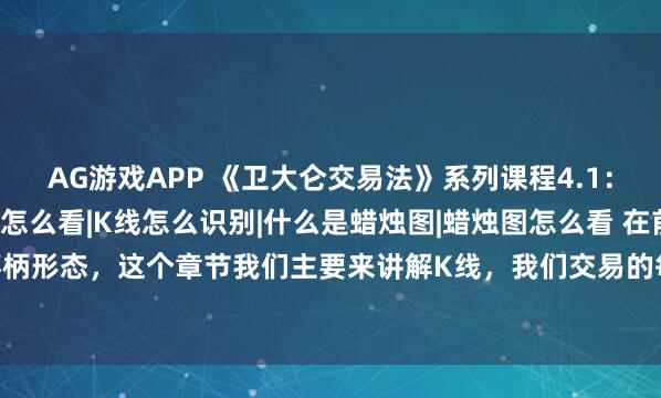 AG游戏APP 《卫大仑交易法》系列课程4.1：K线是什么|K线图怎么看|K线怎么识别|什么是蜡烛图|蜡烛图怎么看 在前面课程我们讲解了杯柄形态，这个章节我们主要来讲解K线，我们交易的每个图表上面都是各式各样的K线，也就是我