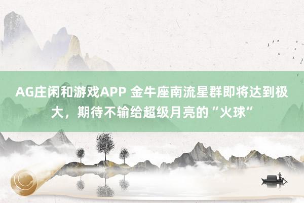 AG庄闲和游戏APP 金牛座南流星群即将达到极大，期待不输给超级月亮的“火球”