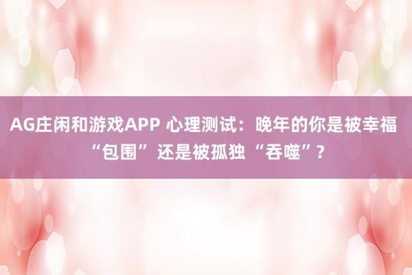 AG庄闲和游戏APP 心理测试：晚年的你是被幸福 “包围” 还是被孤独 “吞噬”？
