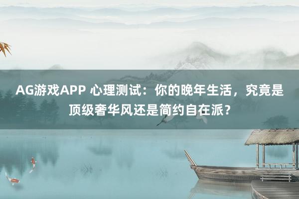 AG游戏APP 心理测试：你的晚年生活，究竟是顶级奢华风还是简约自在派？