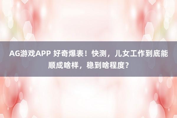 AG游戏APP 好奇爆表！快测，儿女工作到底能顺成啥样，稳到啥程度？