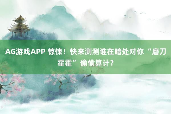 AG游戏APP 惊悚！快来测测谁在暗处对你 “磨刀霍霍” 偷偷算计？