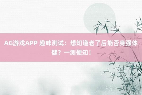 AG游戏APP 趣味测试：想知道老了后能否身强体健？一测便知！