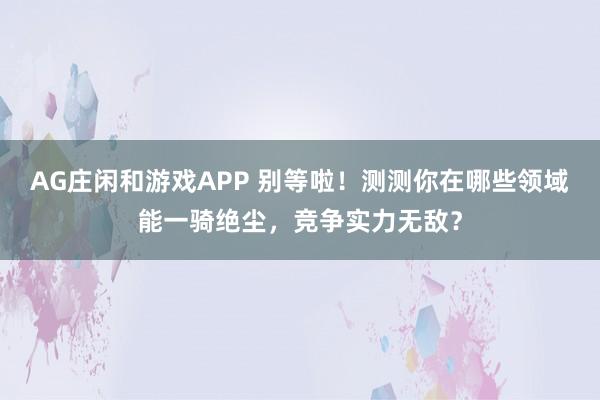 AG庄闲和游戏APP 别等啦！测测你在哪些领域能一骑绝尘，竞争实力无敌？