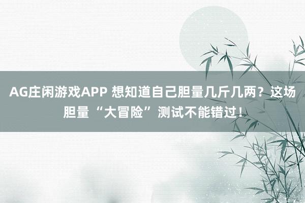 AG庄闲游戏APP 想知道自己胆量几斤几两？这场胆量 “大冒险” 测试不能错过！