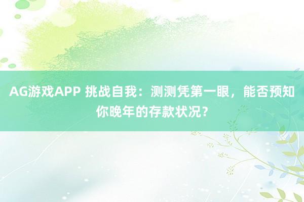 AG游戏APP 挑战自我：测测凭第一眼，能否预知你晚年的存款状况？
