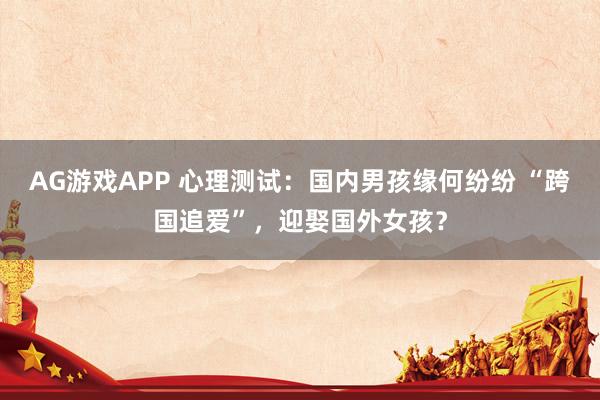 AG游戏APP 心理测试：国内男孩缘何纷纷 “跨国追爱”，迎娶国外女孩？