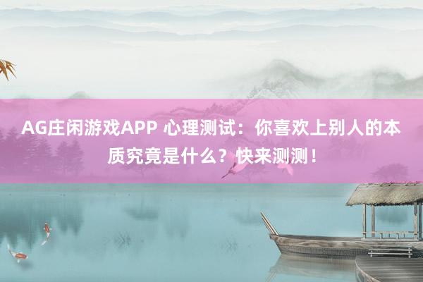 AG庄闲游戏APP 心理测试：你喜欢上别人的本质究竟是什么？快来测测！