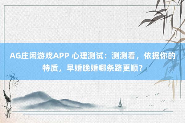 AG庄闲游戏APP 心理测试:测测看,依据你的特质,早婚晚婚哪条路更顺?