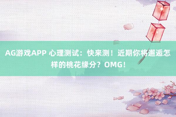 AG游戏APP 心理测试：快来测！近期你将邂逅怎样的桃花缘分？OMG！