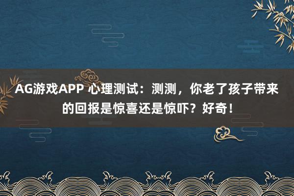 AG游戏APP 心理测试：测测，你老了孩子带来的回报是惊喜还是惊吓？好奇！