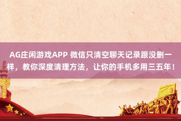 AG庄闲游戏APP 微信只清空聊天记录跟没删一样，教你深度清理方法，让你的手机多用三五年！