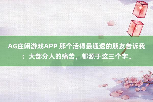 AG庄闲游戏APP 那个活得最通透的朋友告诉我：大部分人的痛苦，都源于这三个字。