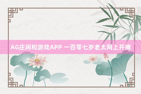 AG庄闲和游戏APP 一百零七岁老太网上开搏