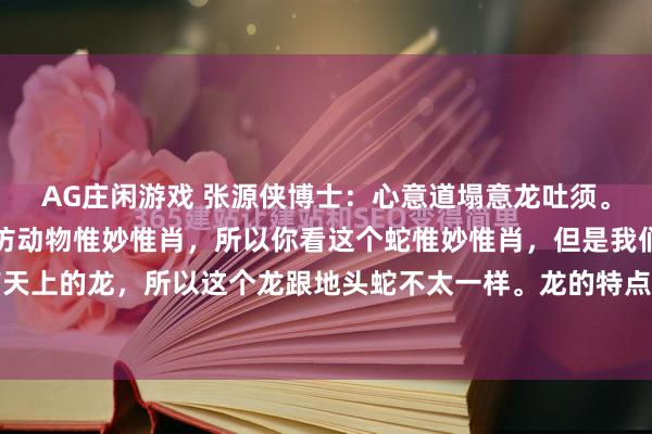 AG庄闲游戏 张源侠博士：心意道塌意龙吐须。张源侠博士。心意道模仿动物惟妙惟肖，所以你看这个蛇惟妙惟肖，但是我们叫地头蛇，还有天上的龙，所以这个龙跟地头蛇不太一样。龙的特点是上下串的，但是如果在中间龙有个基本...