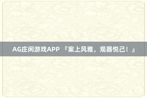 AG庄闲游戏APP 『案上风雅，观器悦己！』