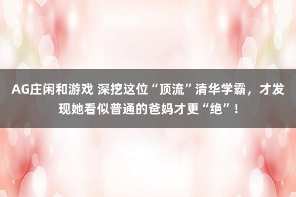 AG庄闲和游戏 深挖这位“顶流”清华学霸，才发现她看似普通的爸妈才更“绝”！