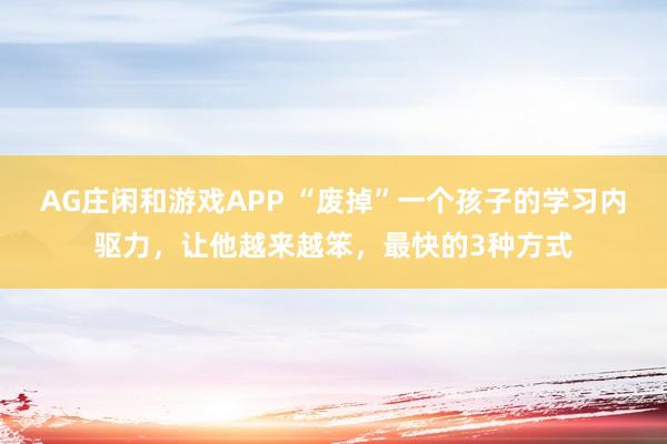 AG庄闲和游戏APP “废掉”一个孩子的学习内驱力，让他越来越笨，最快的3种方式