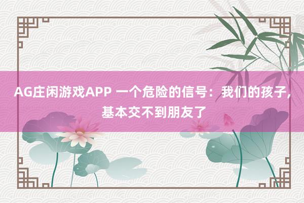 AG庄闲游戏APP 一个危险的信号：我们的孩子, 基本交不到朋友了