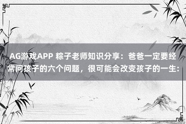 AG游戏APP 粽子老师知识分享：爸爸一定要经常问孩子的六个问题，很可能会改变孩子的一生: