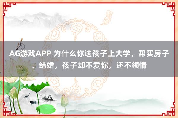 AG游戏APP 为什么你送孩子上大学，帮买房子、结婚，孩子却不爱你，还不领情