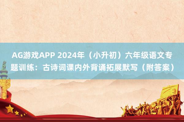 AG游戏APP 2024年（小升初）六年级语文专题训练：古诗词课内外背诵拓展默写（附答案）