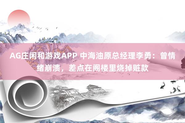 AG庄闲和游戏APP 中海油原总经理李勇：曾情绪崩溃，差点在阁楼里烧掉赃款