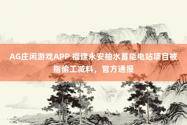 AG庄闲游戏APP 福建永安抽水蓄能电站项目被指偷工减料，官方通报