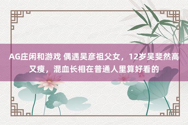 AG庄闲和游戏 偶遇吴彦祖父女，12岁吴斐然高又瘦，混血长相在普通人里算好看的