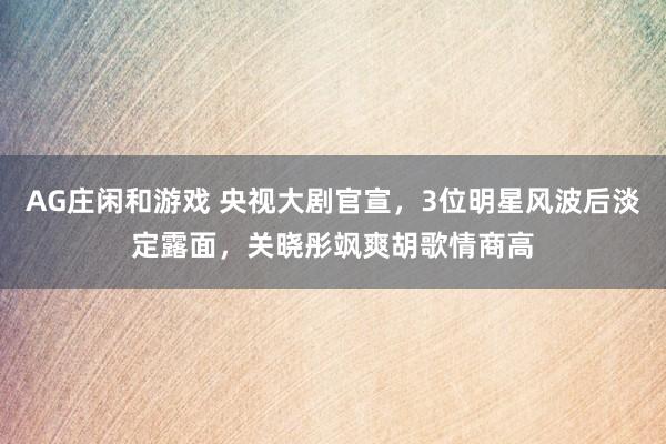AG庄闲和游戏 央视大剧官宣，3位明星风波后淡定露面，关晓彤飒爽胡歌情商高