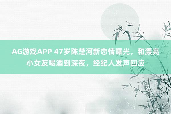 AG游戏APP 47岁陈楚河新恋情曝光，和漂亮小女友喝酒到深夜，经纪人发声回应