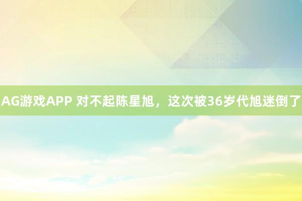 AG游戏APP 对不起陈星旭，这次被36岁代旭迷倒了