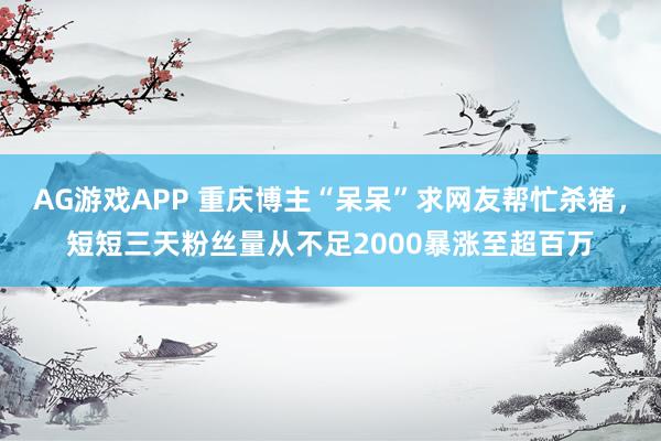 AG游戏APP 重庆博主“呆呆”求网友帮忙杀猪，短短三天粉丝量从不足2000暴涨至超百万