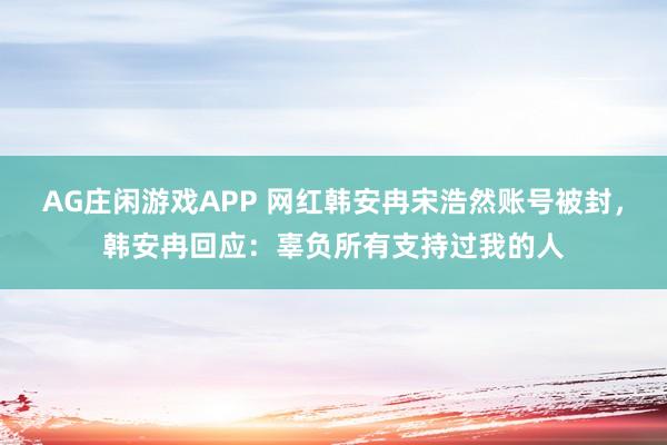 AG庄闲游戏APP 网红韩安冉宋浩然账号被封，韩安冉回应：辜负所有支持过我的人