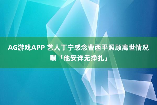 AG游戏APP 艺人丁宁感念曹西平照顾　离世情况曝「他安详无挣扎」