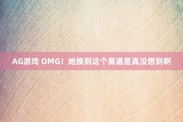AG游戏 OMG！她换到这个赛道是真没想到啊
