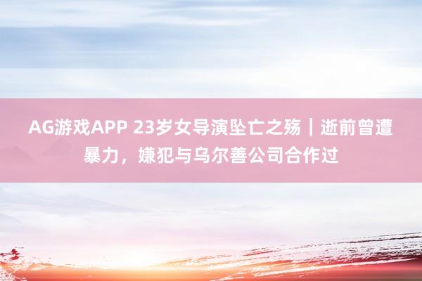 AG游戏APP 23岁女导演坠亡之殇｜逝前曾遭暴力，嫌犯与乌尔善公司合作过